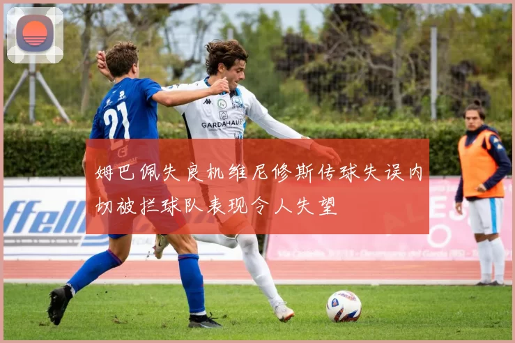 姆巴佩失良机维尼修斯传球失误内切被拦球队表现令人失望