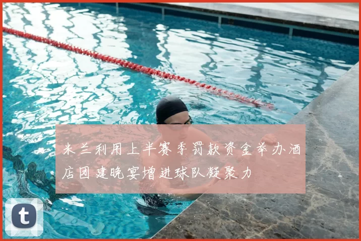 米兰利用上半赛季罚款资金举办酒店团建晚宴增进球队凝聚力