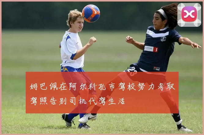 姆巴佩在阿尔科孔市驾校努力考取驾照告别司机代驾生活