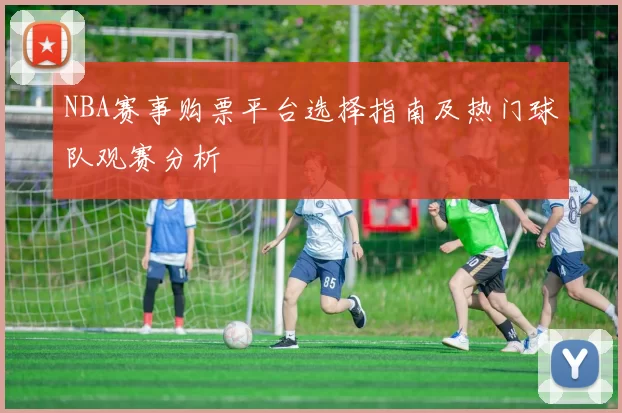 NBA赛事购票平台选择指南及热门球队观赛分析