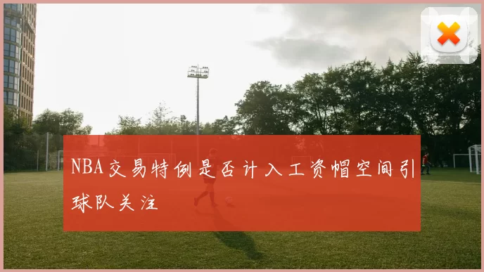 NBA交易特例是否计入工资帽空间引球队关注