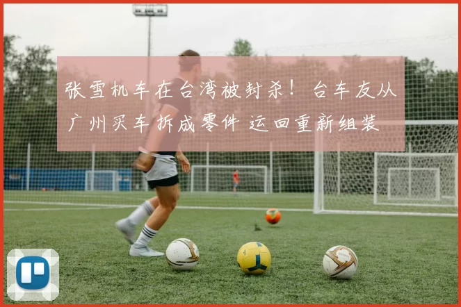 张雪机车在台湾被封杀！台车友从广州买车拆成零件 运回重新组装