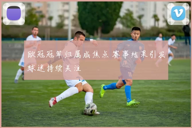 欧冠冠军归属成焦点 赛事结果引发球迷持续关注