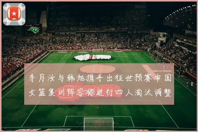 李月汝与韩旭携手出征世预赛中国女篮集训阵容将进行四人淘汰调整