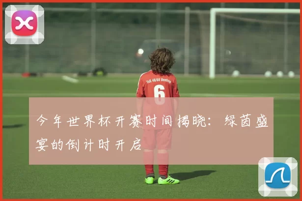 今年世界杯开赛时间揭晓：绿茵盛宴的倒计时开启