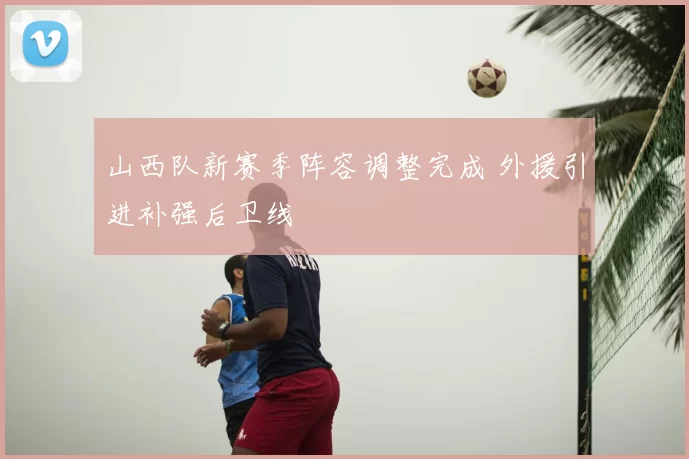 山西队新赛季阵容调整完成 外援引进补强后卫线