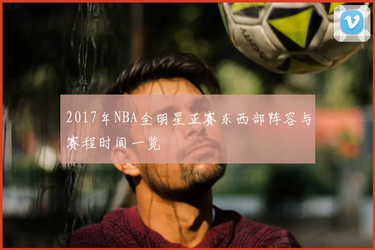 2017年NBA全明星正赛东西部阵容与赛程时间一览