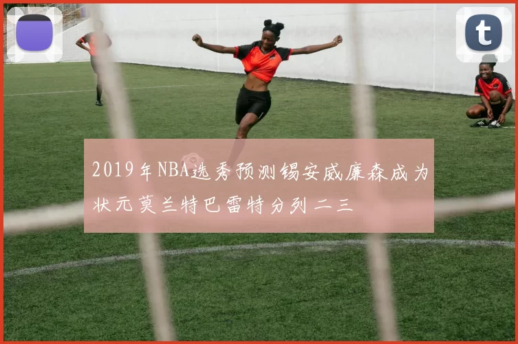 2019年NBA选秀预测锡安威廉森成为状元莫兰特巴雷特分列二三