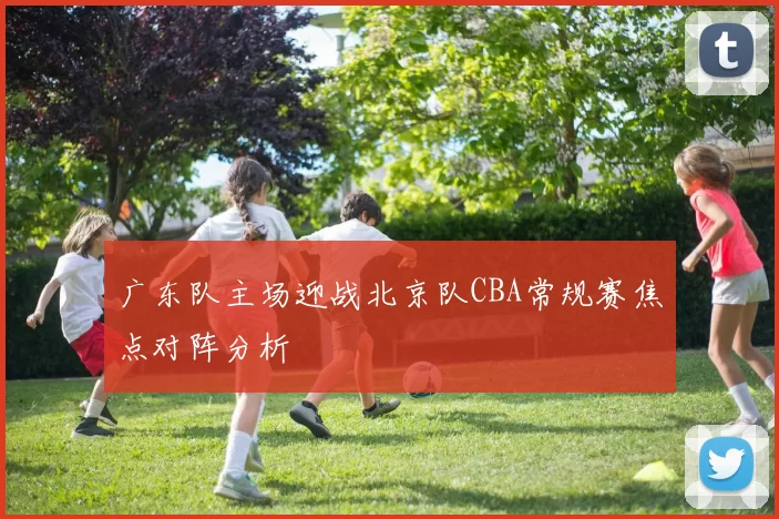广东队主场迎战北京队CBA常规赛焦点对阵分析