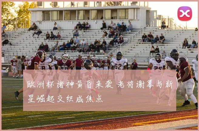 欧洲杯诸神黄昏来袭 老将谢幕与新星崛起交织成焦点