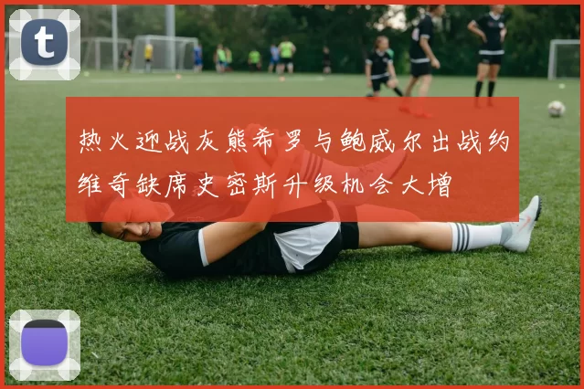 热火迎战灰熊希罗与鲍威尔出战约维奇缺席史密斯升级机会大增