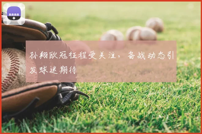 孙翔欧冠征程受关注，备战动态引发球迷期待