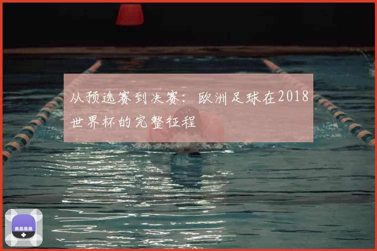 从预选赛到决赛：欧洲足球在2018世界杯的完整征程