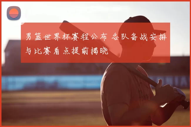 男篮世界杯赛程公布 各队备战安排与比赛看点提前揭晓