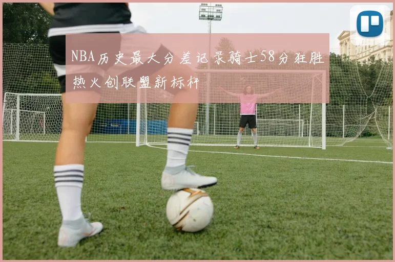NBA历史最大分差记录骑士58分狂胜热火创联盟新标杆