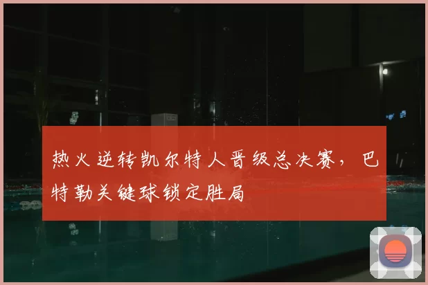 热火逆转凯尔特人晋级总决赛，巴特勒关键球锁定胜局