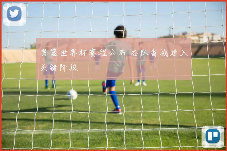 男篮世界杯赛程公布 各队备战进入关键阶段