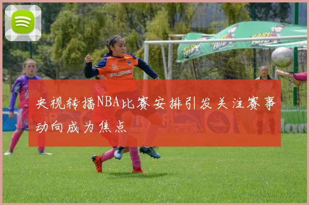 央视转播NBA比赛安排引发关注赛事动向成为焦点