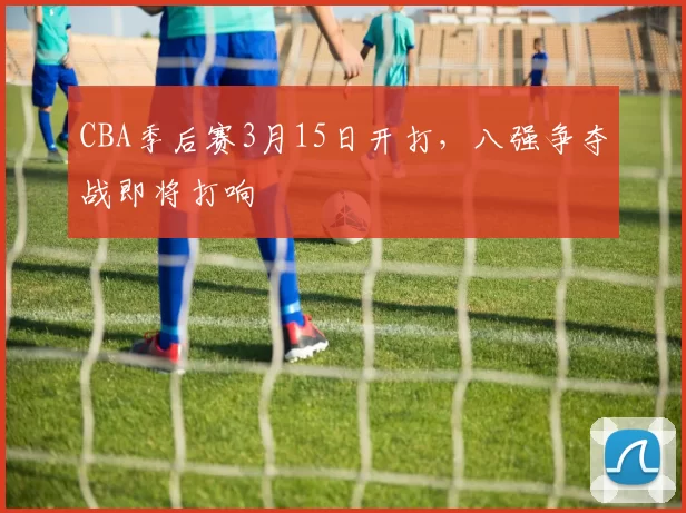 CBA季后赛3月15日开打，八强争夺战即将打响
