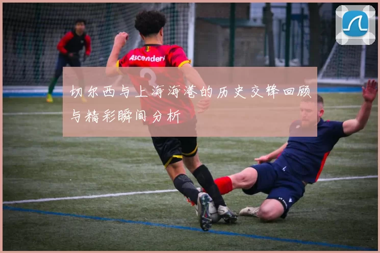 切尔西与上海海港的历史交锋回顾与精彩瞬间分析