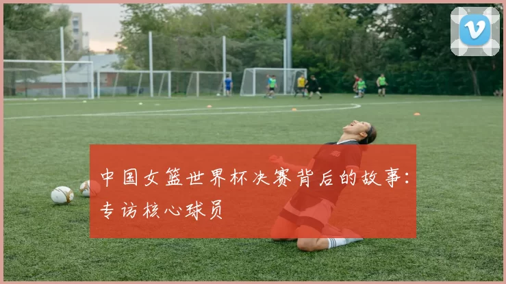 中国女篮世界杯决赛背后的故事：专访核心球员