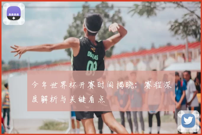 今年世界杯开赛时间揭晓：赛程深度解析与关键看点