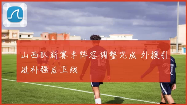 山西队新赛季阵容调整完成 外援引进补强后卫线