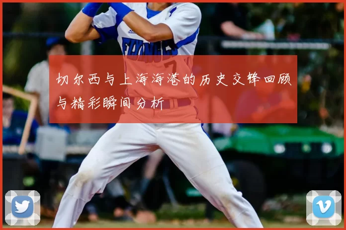 切尔西与上海海港的历史交锋回顾与精彩瞬间分析