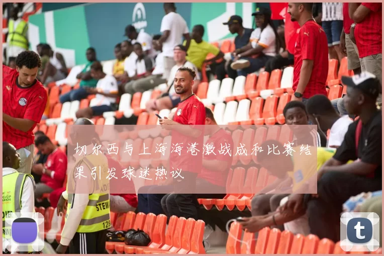 切尔西与上海海港激战成和比赛结果引发球迷热议