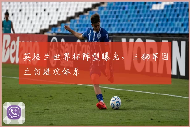英格兰世界杯阵型曝光,三狮军团主打进攻体系