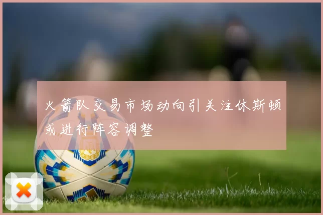 火箭队交易市场动向引关注休斯顿或进行阵容调整