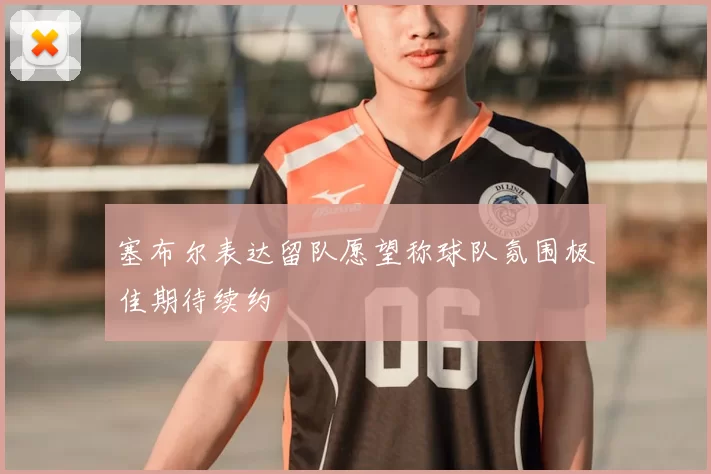 塞布尔表达留队愿望称球队氛围极佳期待续约