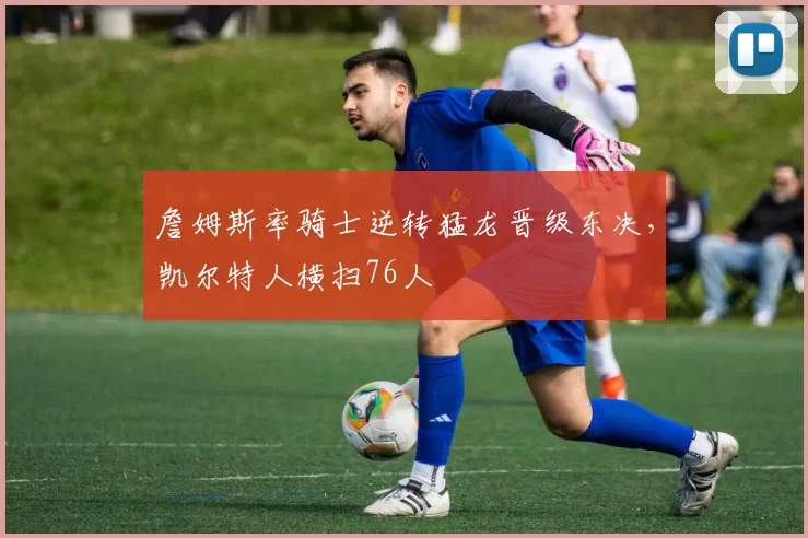 詹姆斯率骑士逆转猛龙晋级东决，凯尔特人横扫76人