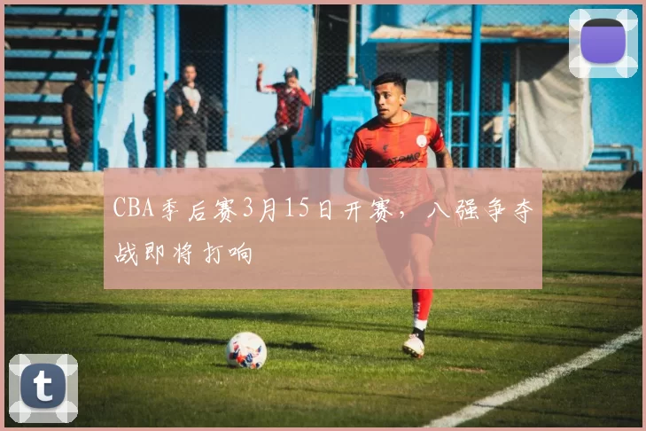 CBA季后赛3月15日开赛，八强争夺战即将打响