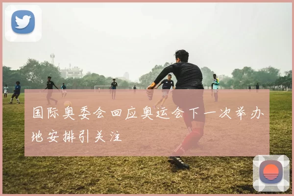 国际奥委会回应奥运会下一次举办地安排引关注