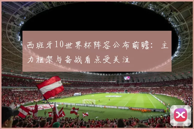 西班牙10世界杯阵容公布前瞻：主力框架与备战看点受关注