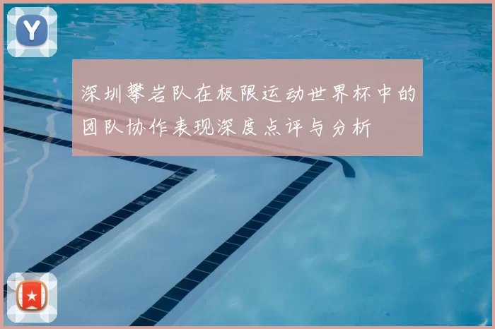 深圳攀岩队在极限运动世界杯中的团队协作表现深度点评与分析