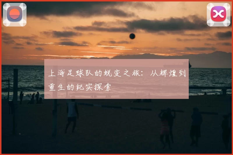 上海足球队的蜕变之旅：从辉煌到重生的纪实探索
