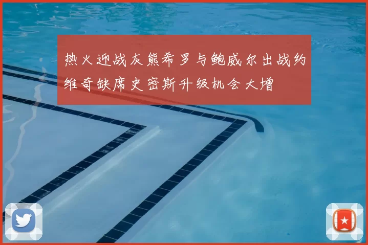 热火迎战灰熊希罗与鲍威尔出战约维奇缺席史密斯升级机会大增