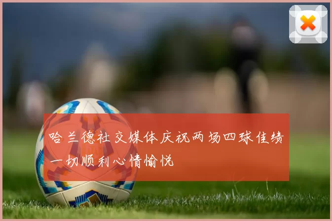 哈兰德社交媒体庆祝两场四球佳绩一切顺利心情愉悦