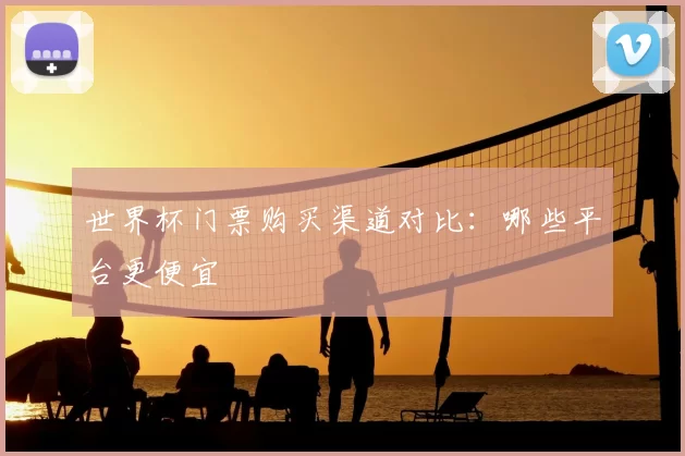 世界杯门票购买渠道对比:哪些平台更便宜