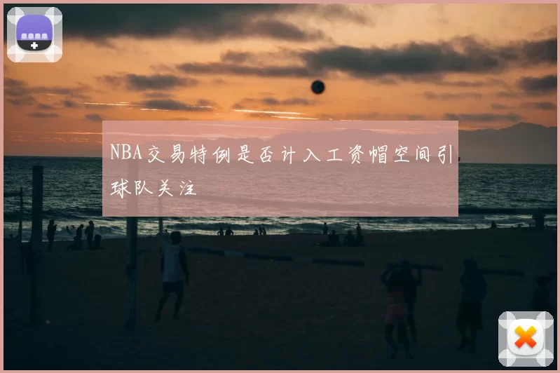 NBA交易特例是否计入工资帽空间引球队关注