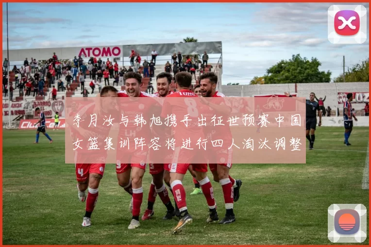 李月汝与韩旭携手出征世预赛中国女篮集训阵容将进行四人淘汰调整
