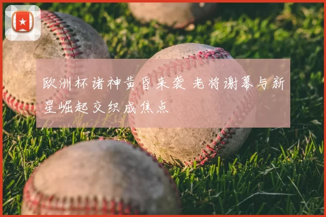 欧洲杯诸神黄昏来袭 老将谢幕与新星崛起交织成焦点