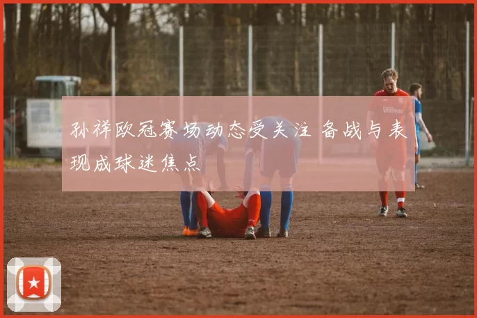孙祥欧冠赛场动态受关注 备战与表现成球迷焦点
