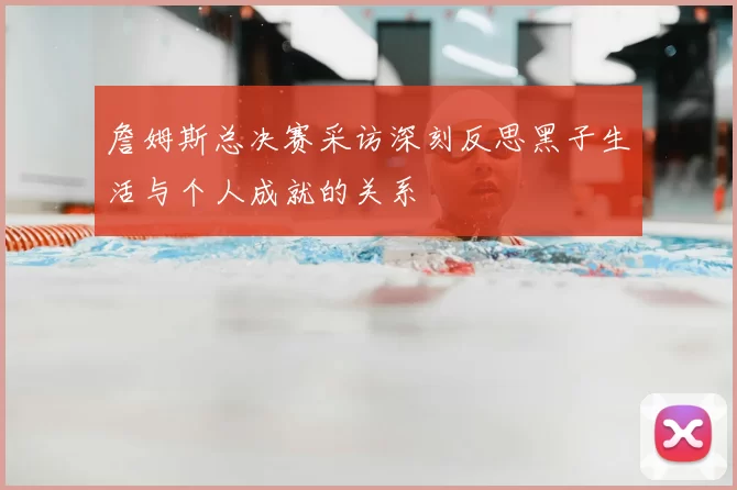 詹姆斯总决赛采访深刻反思黑子生活与个人成就的关系
