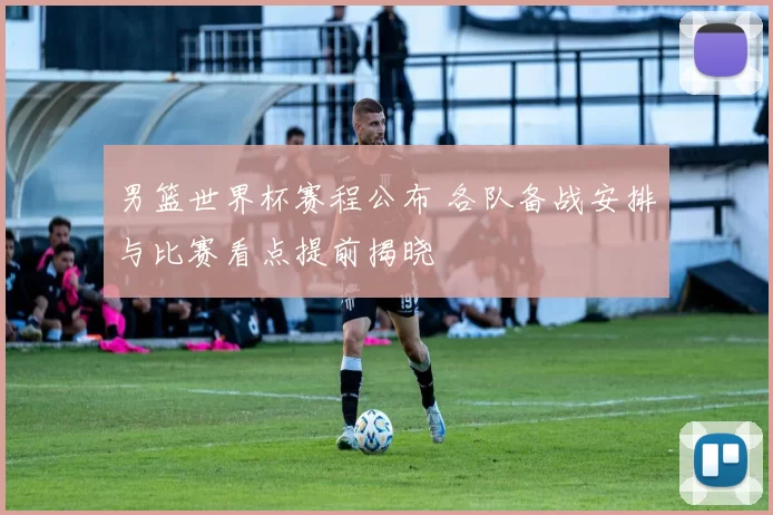 男篮世界杯赛程公布 各队备战安排与比赛看点提前揭晓