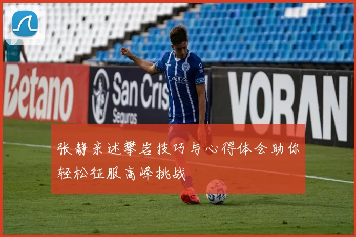 张静亲述攀岩技巧与心得体会助你轻松征服高峰挑战